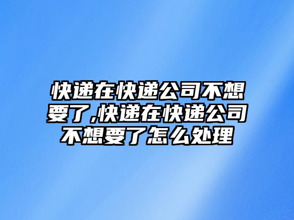 快遞在快遞公司不想要了,快遞在快遞公司不想要了怎么處理