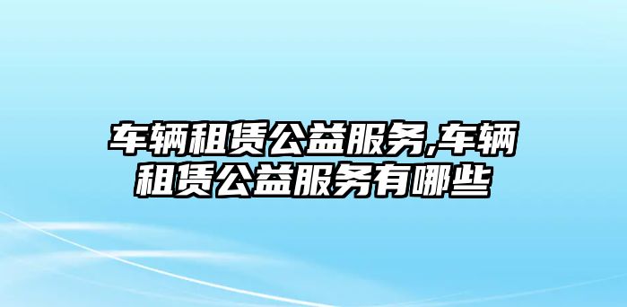 車輛租賃公益服務(wù),車輛租賃公益服務(wù)有哪些