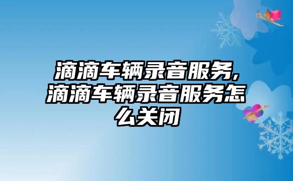 滴滴車輛錄音服務,滴滴車輛錄音服務怎么關閉