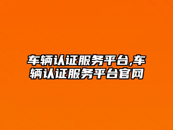 車輛認證服務平臺,車輛認證服務平臺官網