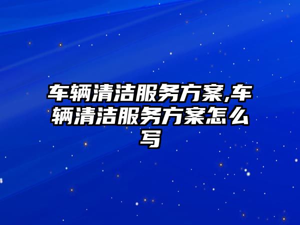 車輛清潔服務方案,車輛清潔服務方案怎么寫