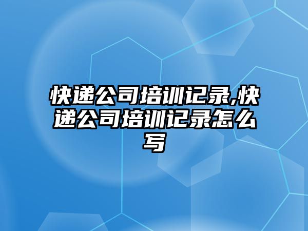 快遞公司培訓記錄,快遞公司培訓記錄怎么寫