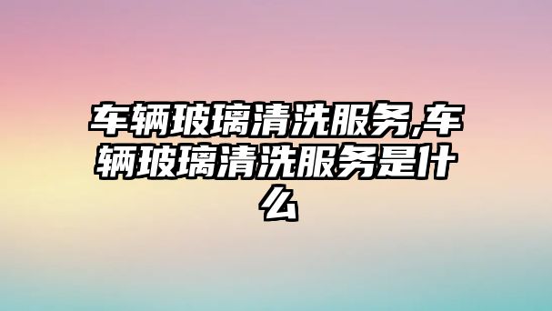 車輛玻璃清洗服務,車輛玻璃清洗服務是什么