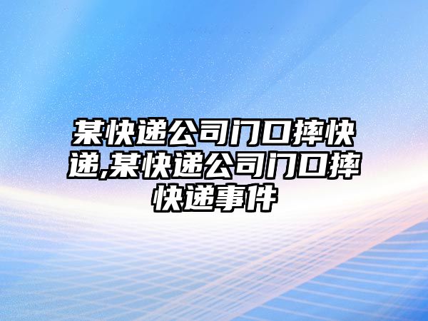 某快遞公司門口摔快遞,某快遞公司門口摔快遞事件