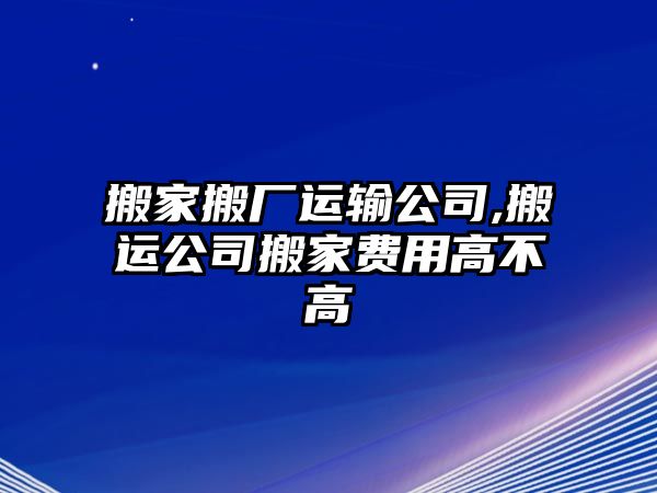 搬家搬廠運(yùn)輸公司,搬運(yùn)公司搬家費(fèi)用高不高