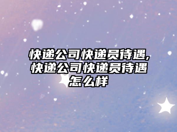 快遞公司快遞員待遇,快遞公司快遞員待遇怎么樣