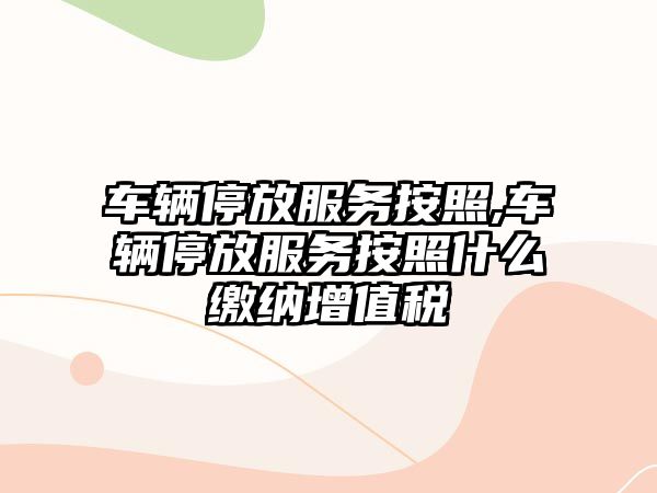 車輛停放服務按照,車輛停放服務按照什么繳納增值稅