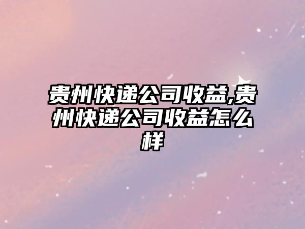 貴州快遞公司收益,貴州快遞公司收益怎么樣