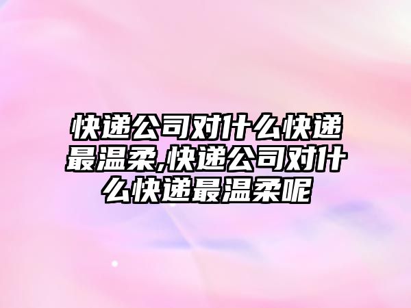 快遞公司對什么快遞最溫柔,快遞公司對什么快遞最溫柔呢