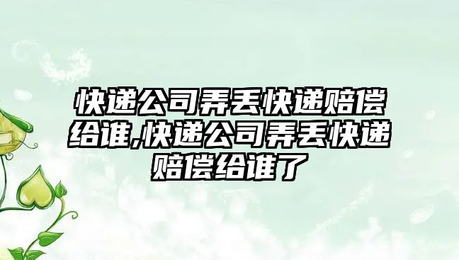 快遞公司弄丟快遞賠償給誰,快遞公司弄丟快遞賠償給誰了