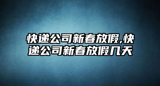 快遞公司新春放假,快遞公司新春放假幾天