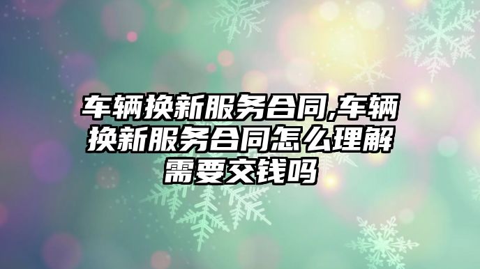 車輛換新服務合同,車輛換新服務合同怎么理解需要交錢嗎