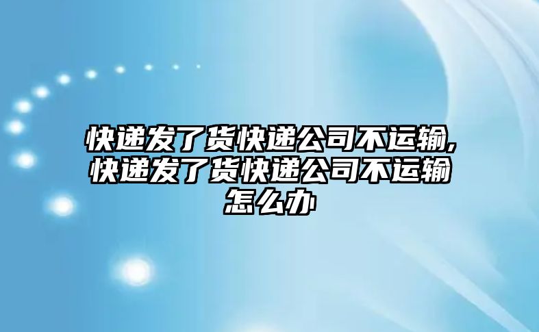 快遞發了貨快遞公司不運輸,快遞發了貨快遞公司不運輸怎么辦