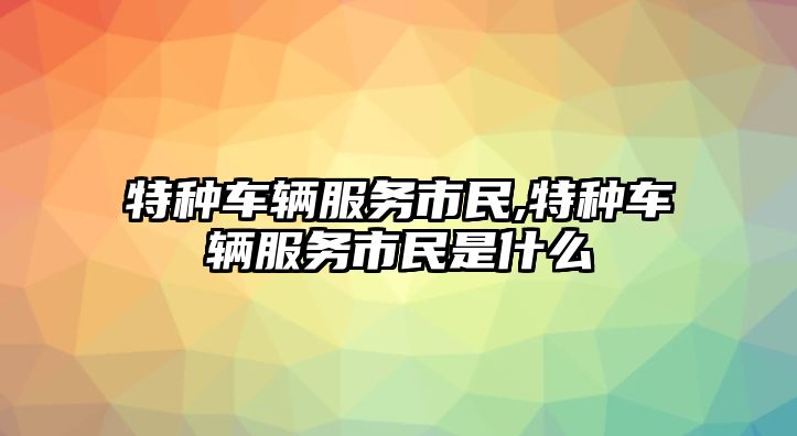 特種車輛服務(wù)市民,特種車輛服務(wù)市民是什么