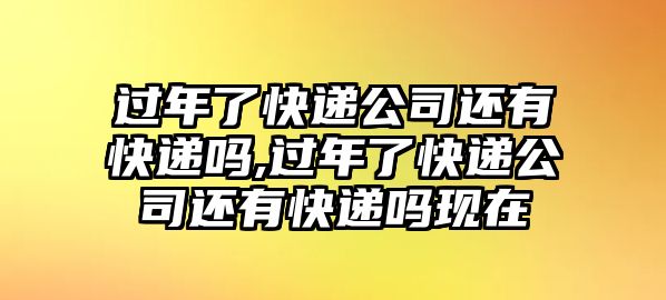 過年了快遞公司還有快遞嗎,過年了快遞公司還有快遞嗎現在