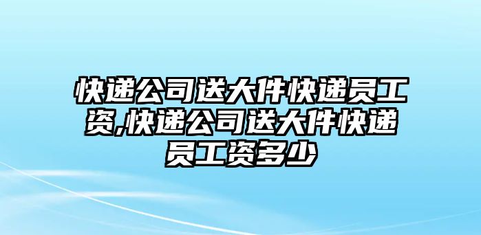 快遞公司送大件快遞員工資,快遞公司送大件快遞員工資多少