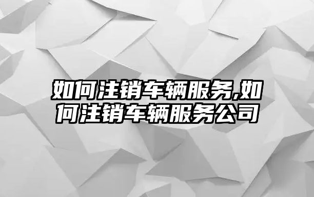 如何注銷車輛服務,如何注銷車輛服務公司