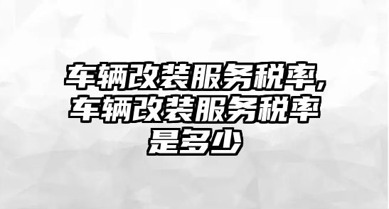 車輛改裝服務稅率,車輛改裝服務稅率是多少