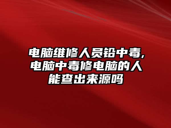 電腦維修人員鉛中毒,電腦中毒修電腦的人能查出來源嗎