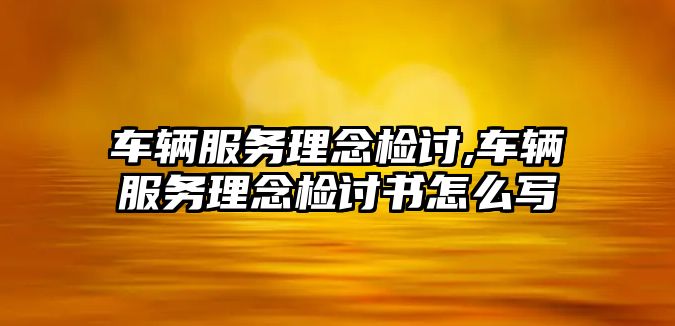 車輛服務理念檢討,車輛服務理念檢討書怎么寫