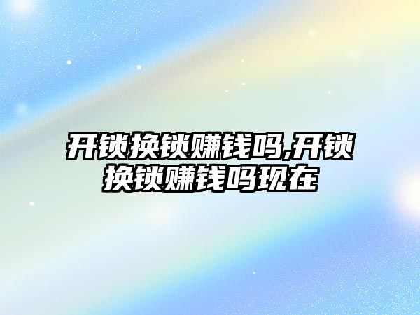 開鎖換鎖賺錢嗎,開鎖換鎖賺錢嗎現在