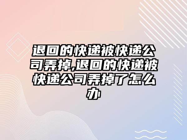 退回的快遞被快遞公司弄掉,退回的快遞被快遞公司弄掉了怎么辦