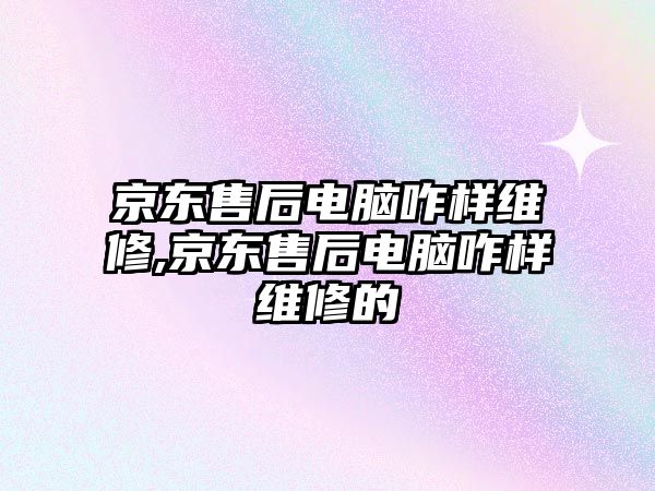 京東售后電腦咋樣維修,京東售后電腦咋樣維修的