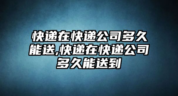 快遞在快遞公司多久能送,快遞在快遞公司多久能送到