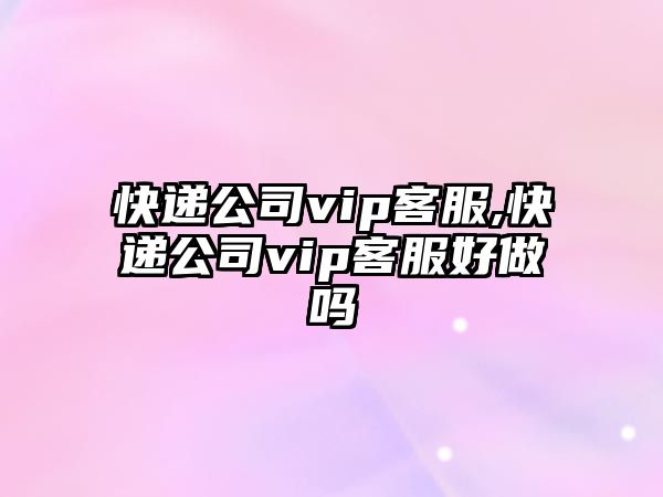 快遞公司vip客服,快遞公司vip客服好做嗎