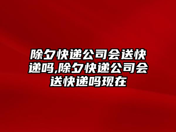 除夕快遞公司會送快遞嗎,除夕快遞公司會送快遞嗎現在