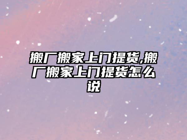 搬廠搬家上門提貨,搬廠搬家上門提貨怎么說