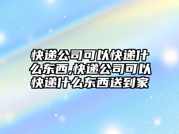 快遞公司可以快遞什么東西,快遞公司可以快遞什么東西送到家