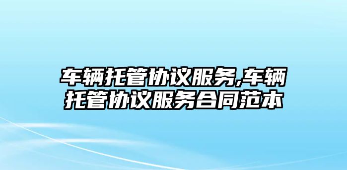 車輛托管協議服務,車輛托管協議服務合同范本