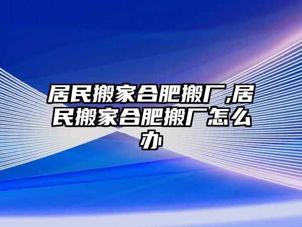 居民搬家合肥搬廠,居民搬家合肥搬廠怎么辦