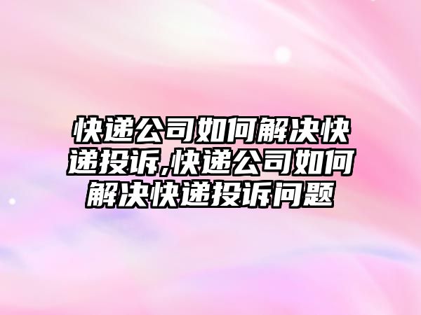 快遞公司如何解決快遞投訴,快遞公司如何解決快遞投訴問題