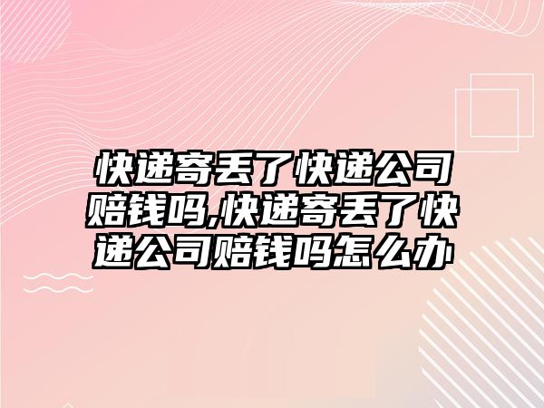 快遞寄丟了快遞公司賠錢嗎,快遞寄丟了快遞公司賠錢嗎怎么辦