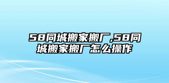 58同城搬家搬廠,58同城搬家搬廠怎么操作