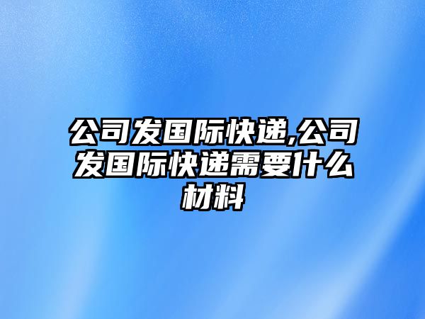 公司發(fā)國(guó)際快遞,公司發(fā)國(guó)際快遞需要什么材料