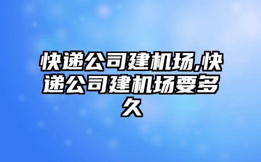 快遞公司建機場,快遞公司建機場要多久