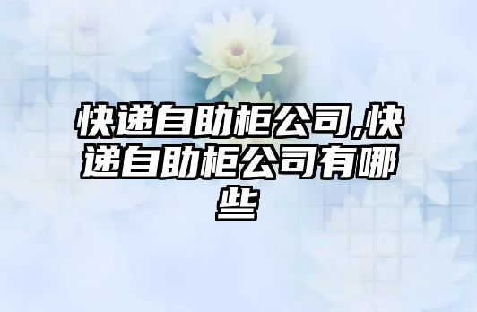 快遞自助柜公司,快遞自助柜公司有哪些