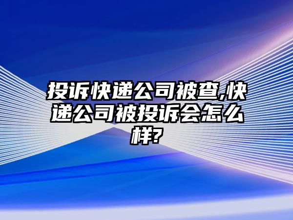 投訴快遞公司被查,快遞公司被投訴會怎么樣?