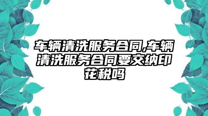 車輛清洗服務合同,車輛清洗服務合同要交納印花稅嗎