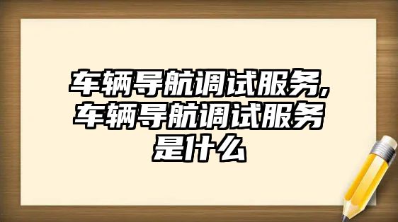 車輛導(dǎo)航調(diào)試服務(wù),車輛導(dǎo)航調(diào)試服務(wù)是什么