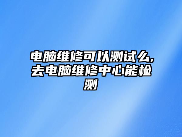 電腦維修可以測試么,去電腦維修中心能檢測