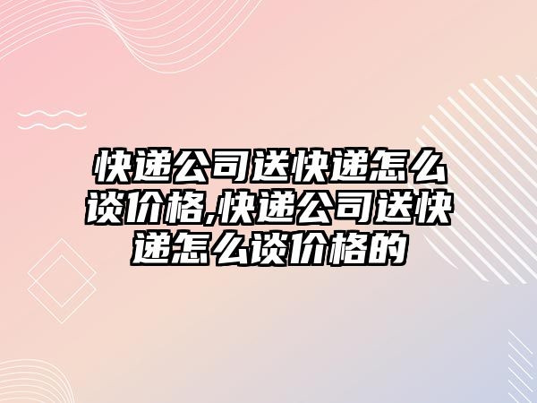 快遞公司送快遞怎么談價格,快遞公司送快遞怎么談價格的