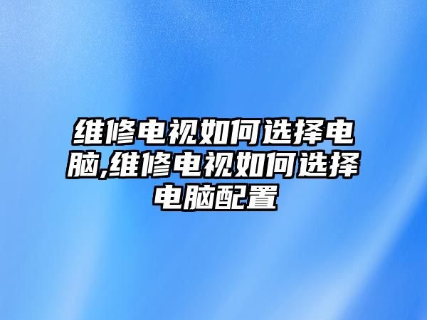 維修電視如何選擇電腦,維修電視如何選擇電腦配置